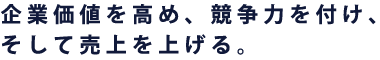 企業価値を高め、競争力を付け、そして売上を上げる。